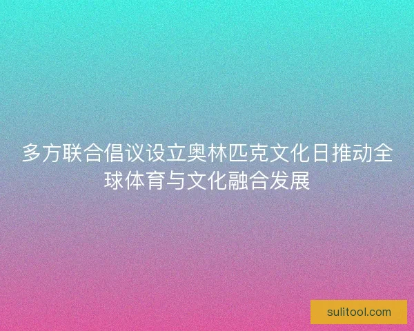 多方联合倡议设立奥林匹克文化日推动全球体育与文化融合发展