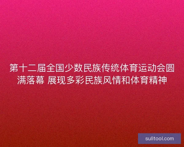 第十二届全国少数民族传统体育运动会圆满落幕 展现多彩民族风情和体育精神