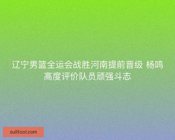 辽宁男篮全运会战胜河南提前晋级 杨鸣高度评价队员顽强斗志