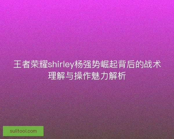 王者荣耀shirley杨强势崛起背后的战术理解与操作魅力解析