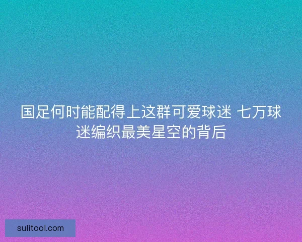 国足何时能配得上这群可爱球迷 七万球迷编织最美星空的背后